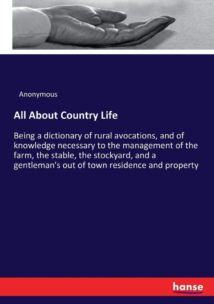 All About Country Life: Being a dictionary of rural avocations, and of knowledge necessary to the management of the farm, the stable, the stockyard, ... out of town residence and property